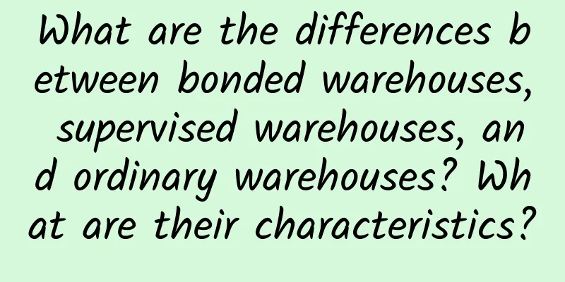 What are the differences between bonded warehouses, supervised warehouses, and ordinary warehouses? What are their characteristics?